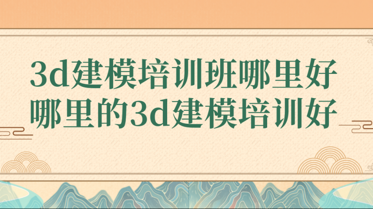 3d建模培訓班哪里好？哪里的3d建模培訓好？